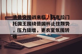 清晨突围战来临，萨克拉门托国王围绕德国杯止住颓势，压力陡增，更衣室氛围转暖的简单介绍-APP下载